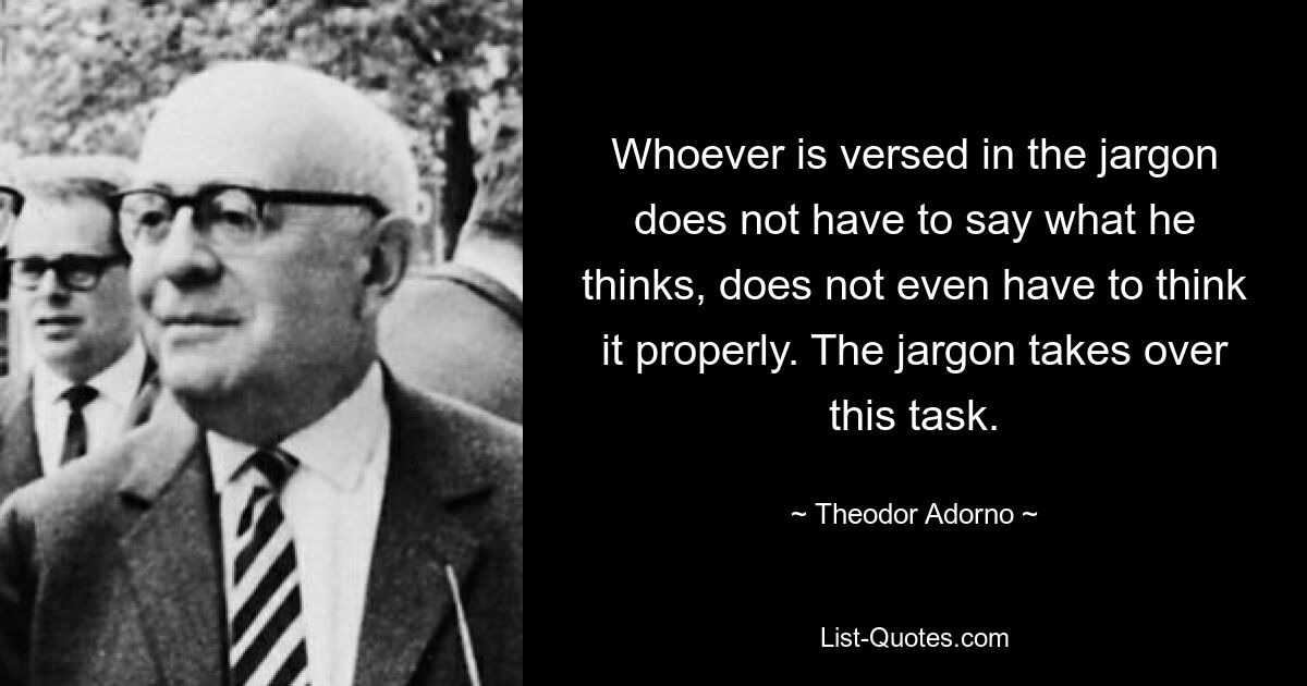 Whoever is versed in the jargon does not have to say what he thinks, does not even have to think it properly. The jargon takes over this task. — © Theodor Adorno