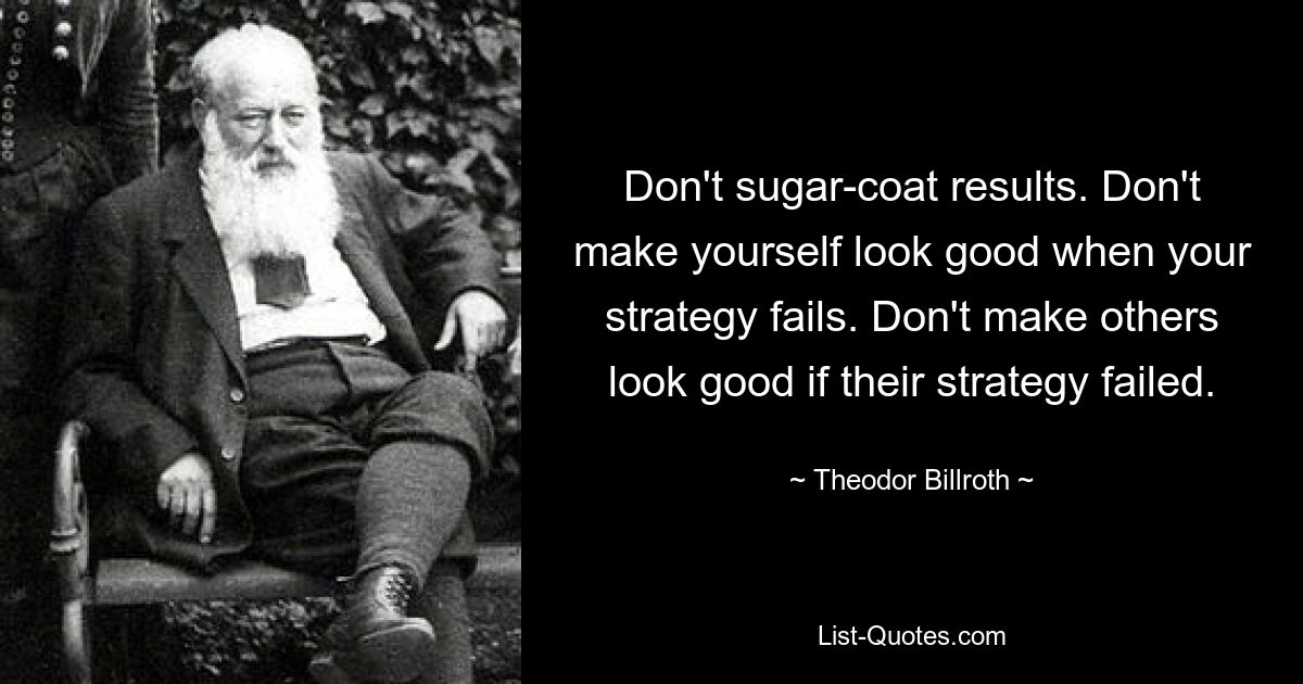 Don't sugar-coat results. Don't make yourself look good when your strategy fails. Don't make others look good if their strategy failed. — © Theodor Billroth