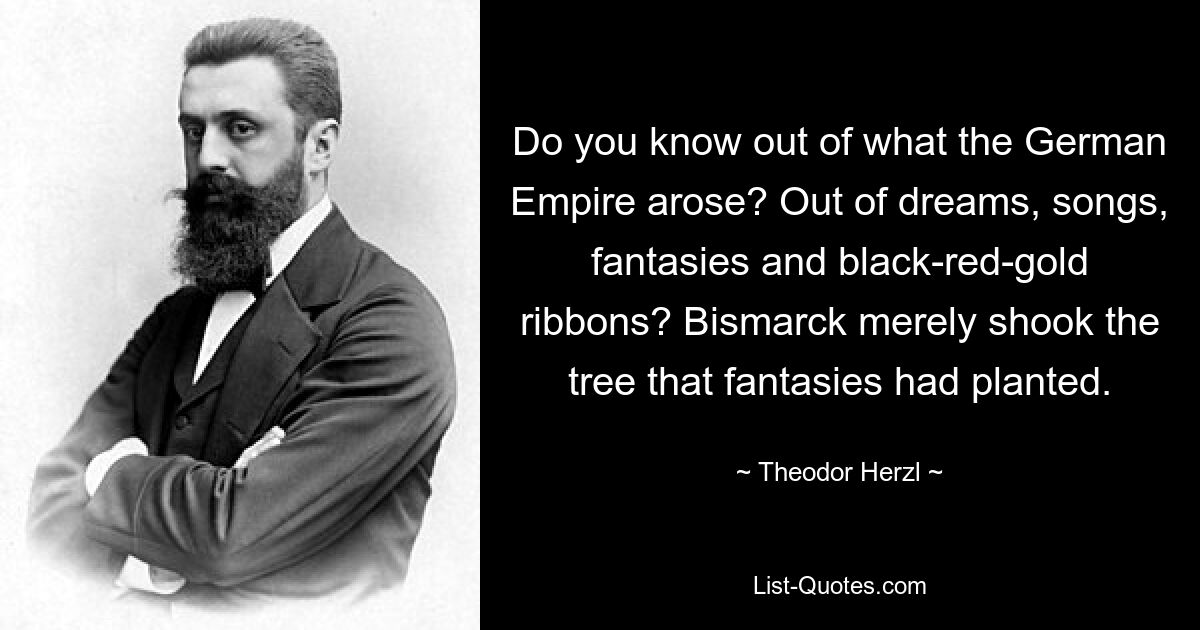 Do you know out of what the German Empire arose? Out of dreams, songs, fantasies and black-red-gold ribbons? Bismarck merely shook the tree that fantasies had planted. — © Theodor Herzl