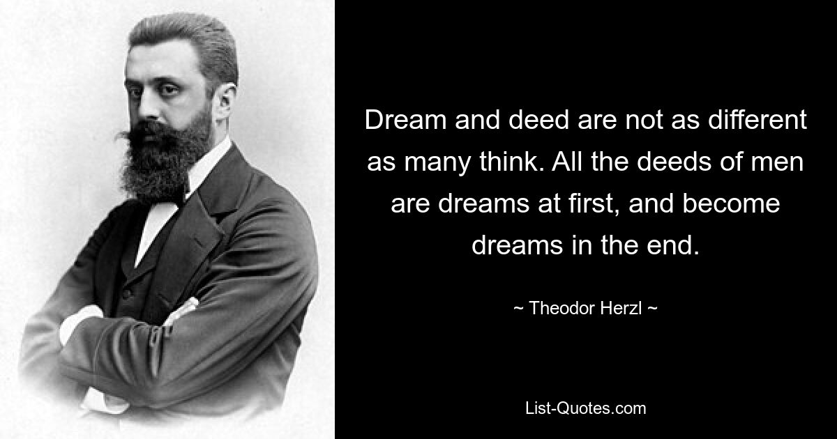 Dream and deed are not as different as many think. All the deeds of men are dreams at first, and become dreams in the end. — © Theodor Herzl