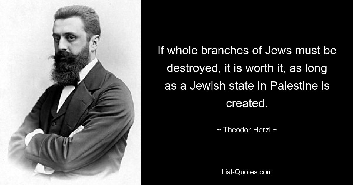 If whole branches of Jews must be destroyed, it is worth it, as long as a Jewish state in Palestine is created. — © Theodor Herzl