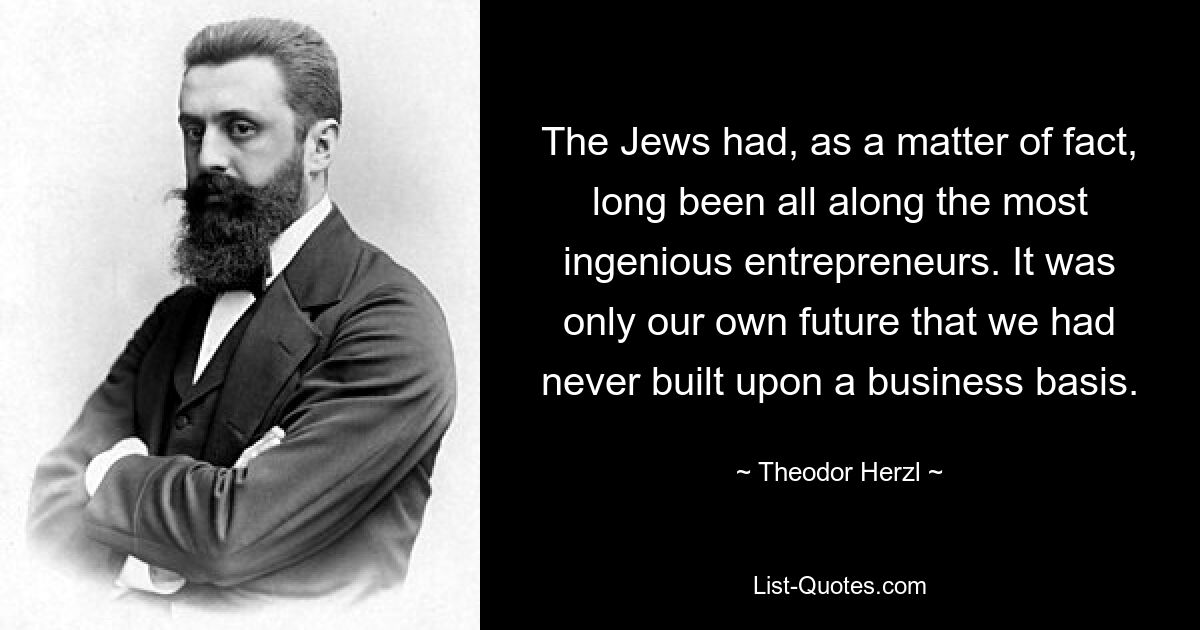 The Jews had, as a matter of fact, long been all along the most ingenious entrepreneurs. It was only our own future that we had never built upon a business basis. — © Theodor Herzl