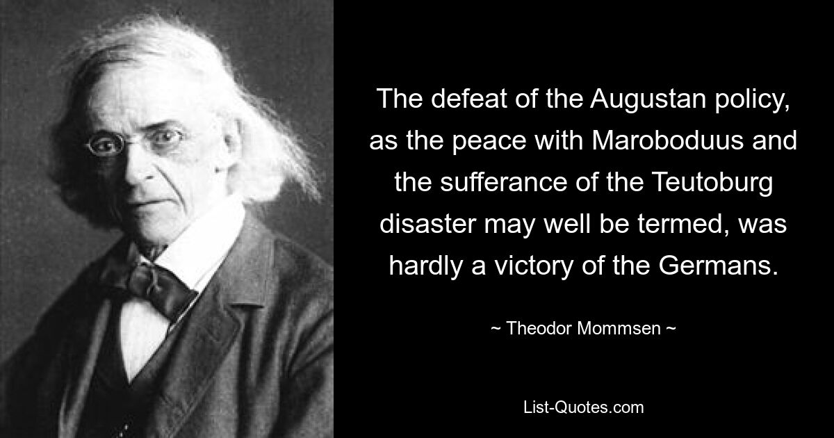 Die Niederlage der augusteischen Politik, wie man den Frieden mit Maroboduus und die Erduldung der Teutoburger Katastrophe wohl nennen könnte, war kaum ein Sieg der Deutschen. — © Theodor Mommsen 