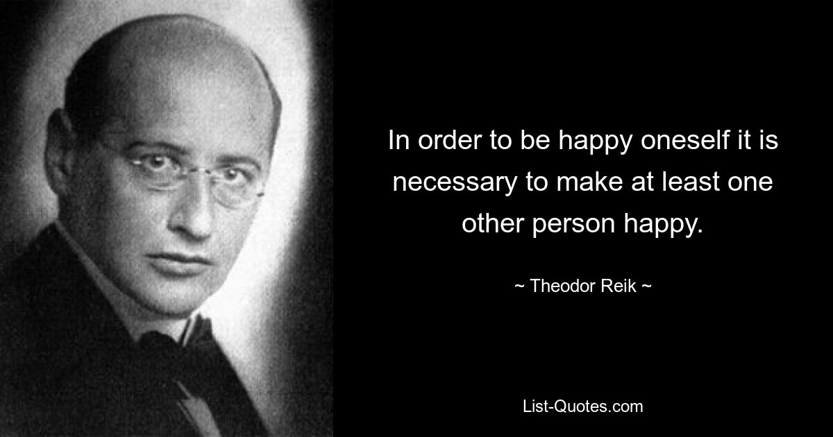 In order to be happy oneself it is necessary to make at least one other person happy. — © Theodor Reik