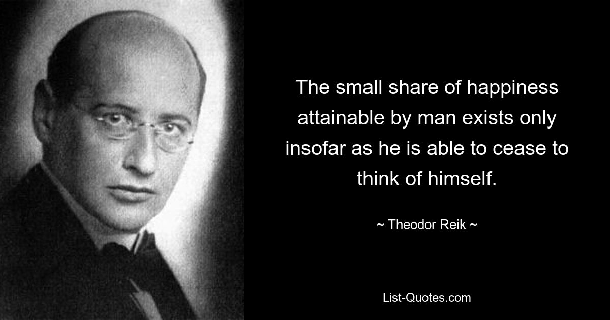 The small share of happiness attainable by man exists only insofar as he is able to cease to think of himself. — © Theodor Reik