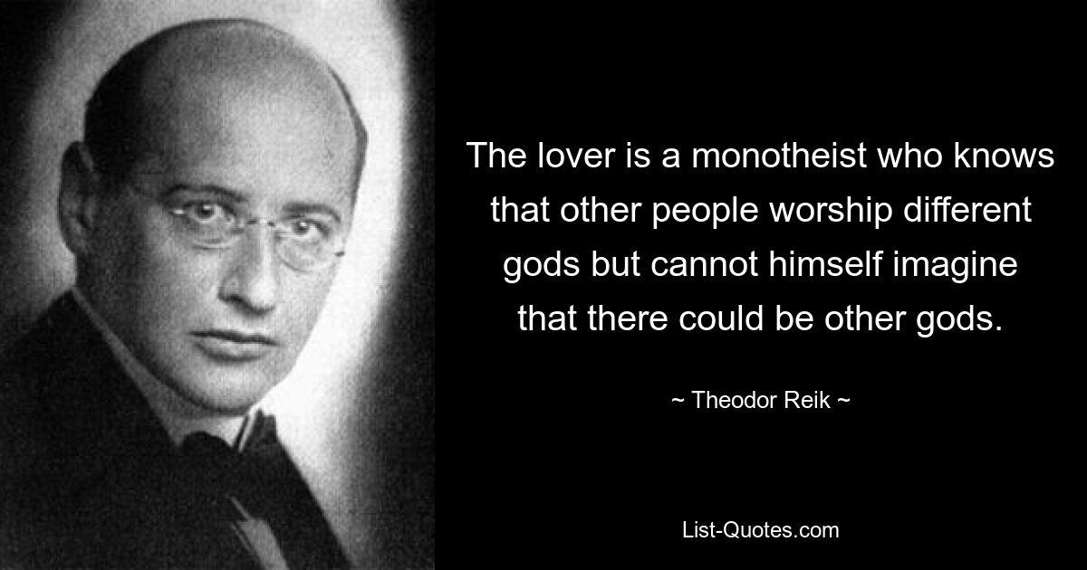 The lover is a monotheist who knows that other people worship different gods but cannot himself imagine that there could be other gods. — © Theodor Reik