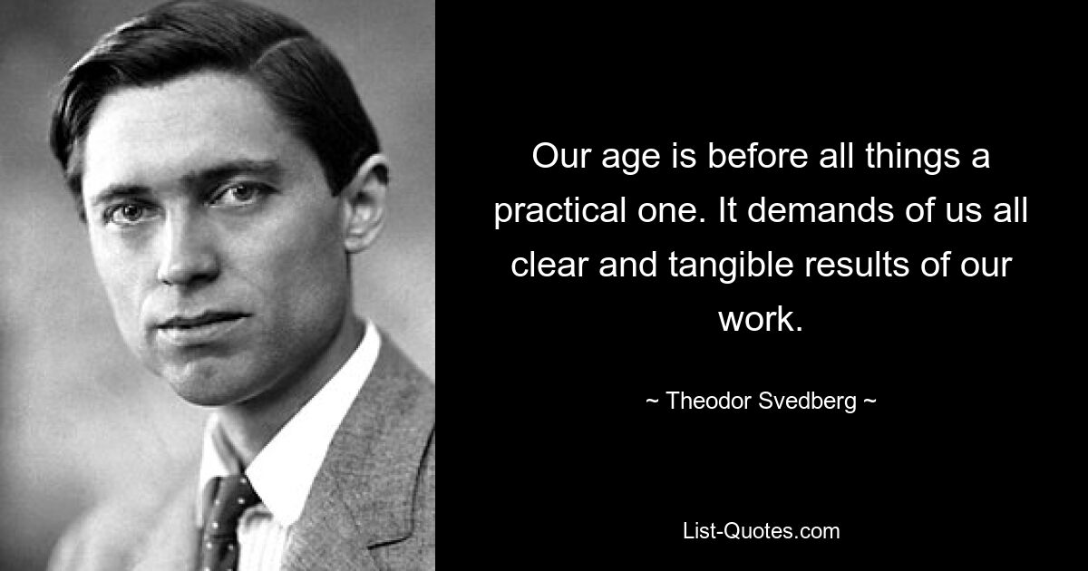 Our age is before all things a practical one. It demands of us all clear and tangible results of our work. — © Theodor Svedberg