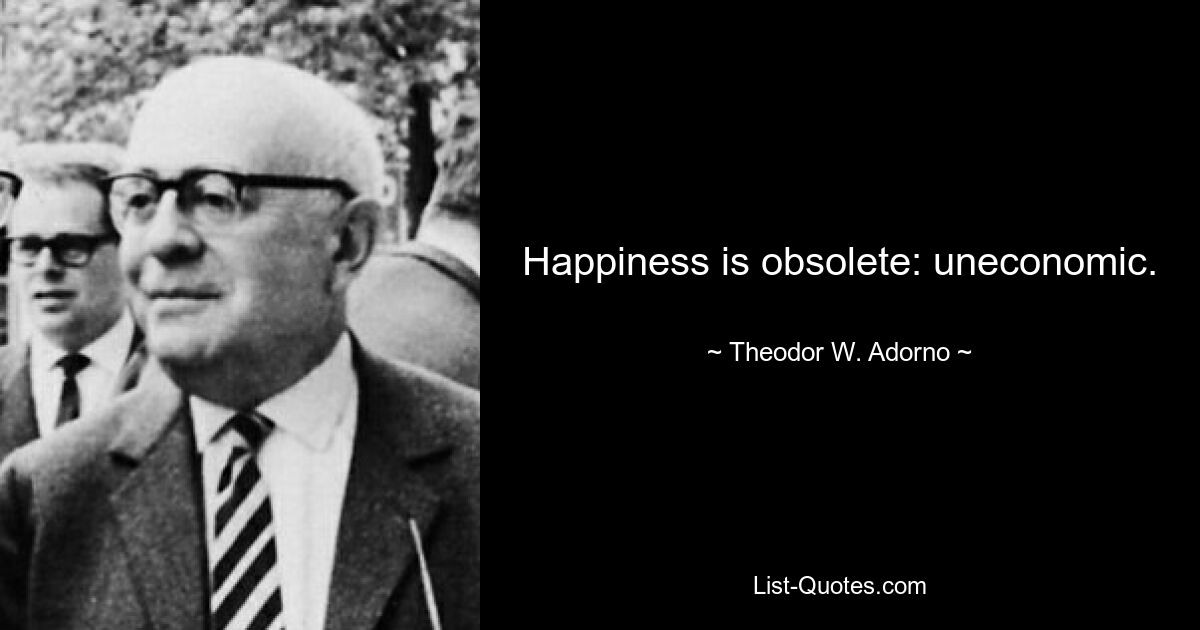 Happiness is obsolete: uneconomic. — © Theodor W. Adorno