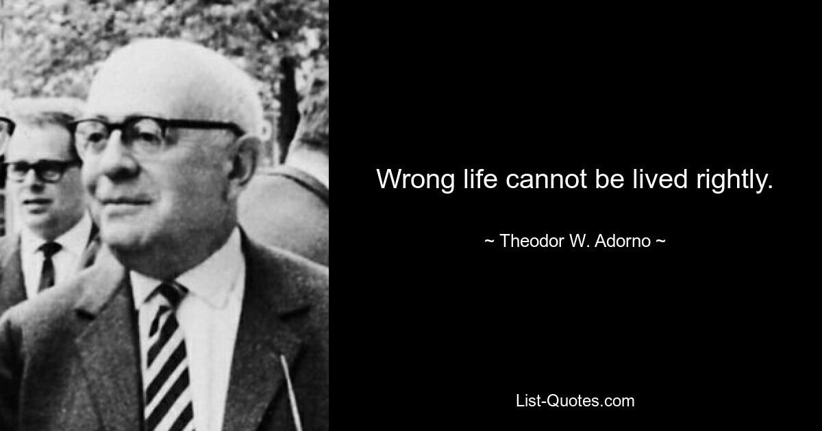 Wrong life cannot be lived rightly. — © Theodor W. Adorno