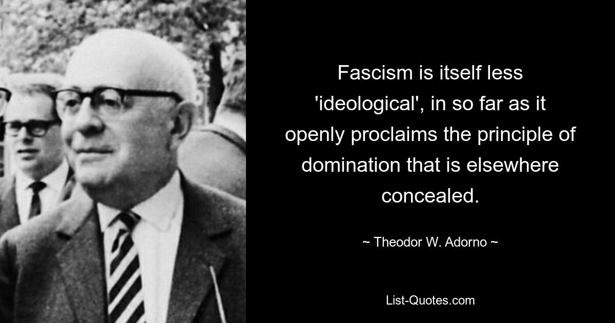 Fascism is itself less 'ideological', in so far as it openly proclaims the principle of domination that is elsewhere concealed. — © Theodor W. Adorno