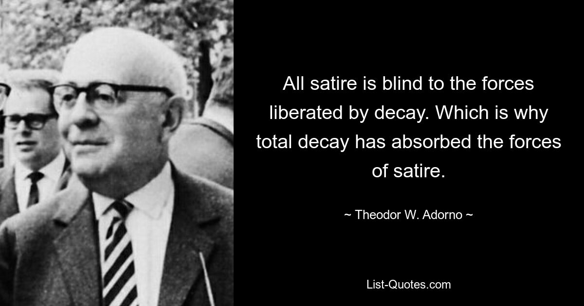 All satire is blind to the forces liberated by decay. Which is why total decay has absorbed the forces of satire. — © Theodor W. Adorno