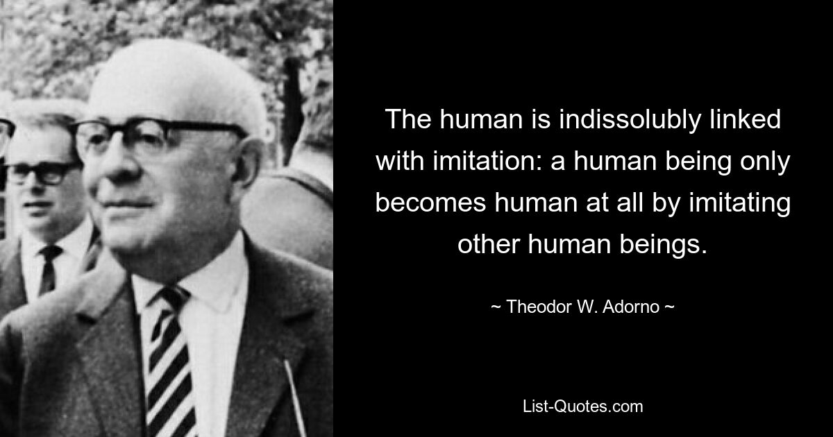 Das Menschliche ist unauflöslich mit der Nachahmung verbunden: Erst durch die Nachahmung anderer Menschen wird der Mensch überhaupt zum Menschen. — © Theodor W. Adorno