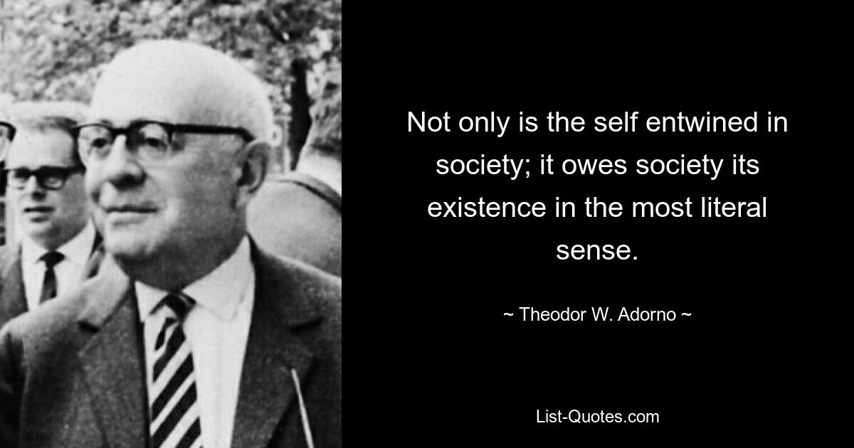 Not only is the self entwined in society; it owes society its existence in the most literal sense. — © Theodor W. Adorno