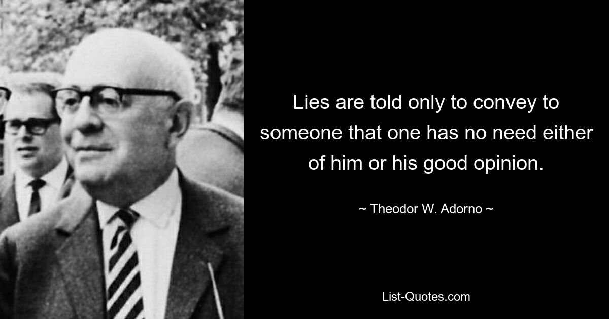 Lies are told only to convey to someone that one has no need either of him or his good opinion. — © Theodor W. Adorno