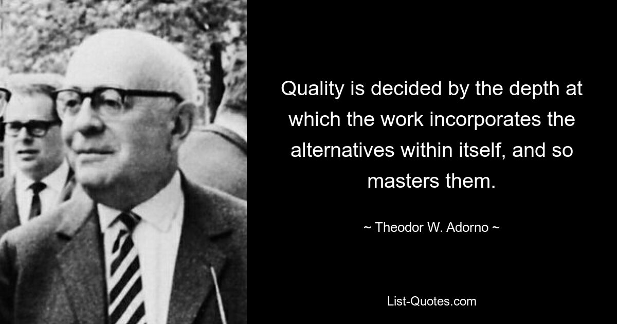 Quality is decided by the depth at which the work incorporates the alternatives within itself, and so masters them. — © Theodor W. Adorno