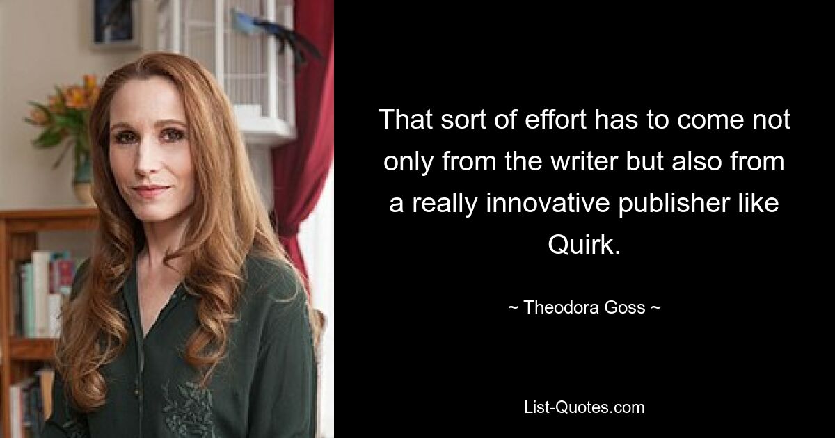 That sort of effort has to come not only from the writer but also from a really innovative publisher like Quirk. — © Theodora Goss