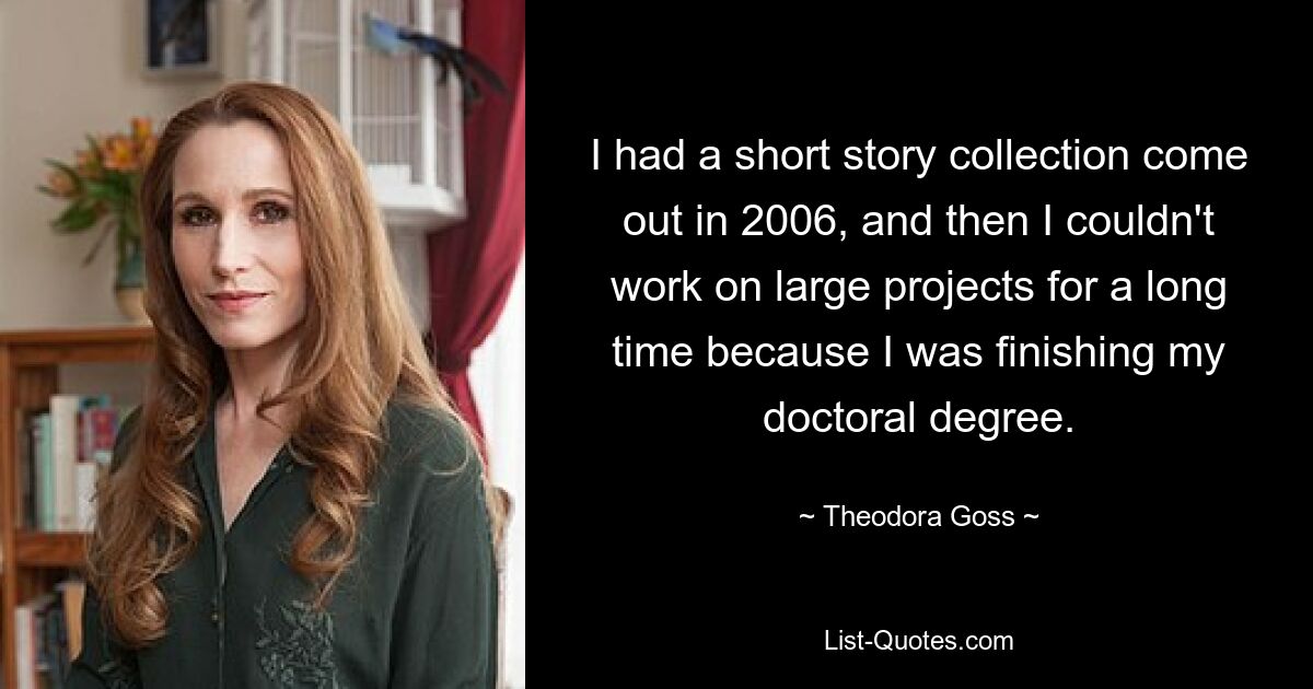 I had a short story collection come out in 2006, and then I couldn't work on large projects for a long time because I was finishing my doctoral degree. — © Theodora Goss