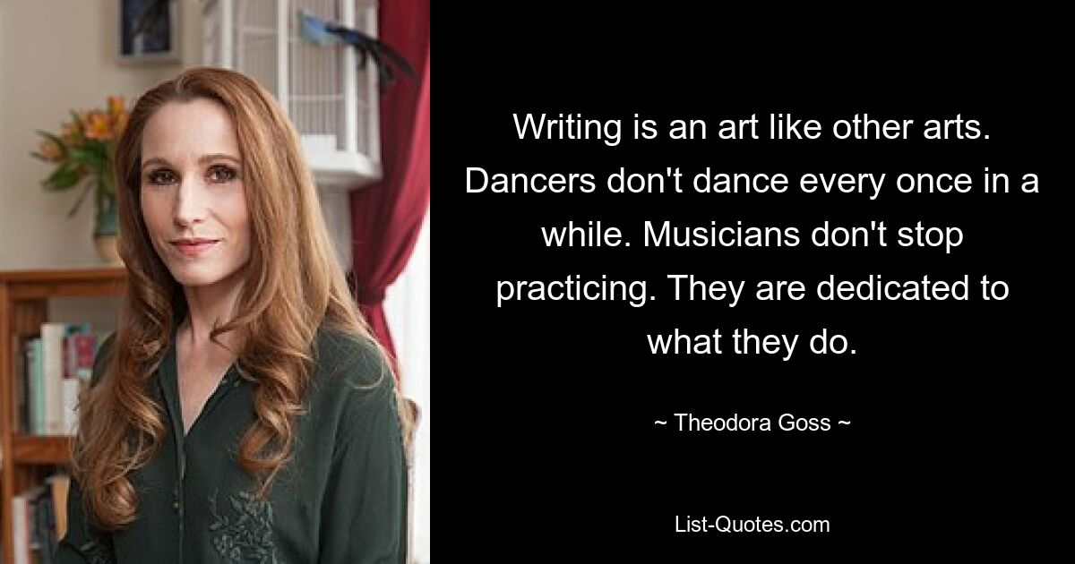 Writing is an art like other arts. Dancers don't dance every once in a while. Musicians don't stop practicing. They are dedicated to what they do. — © Theodora Goss