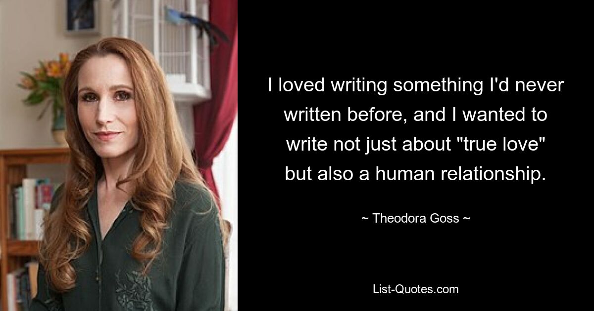 I loved writing something I'd never written before, and I wanted to write not just about "true love" but also a human relationship. — © Theodora Goss