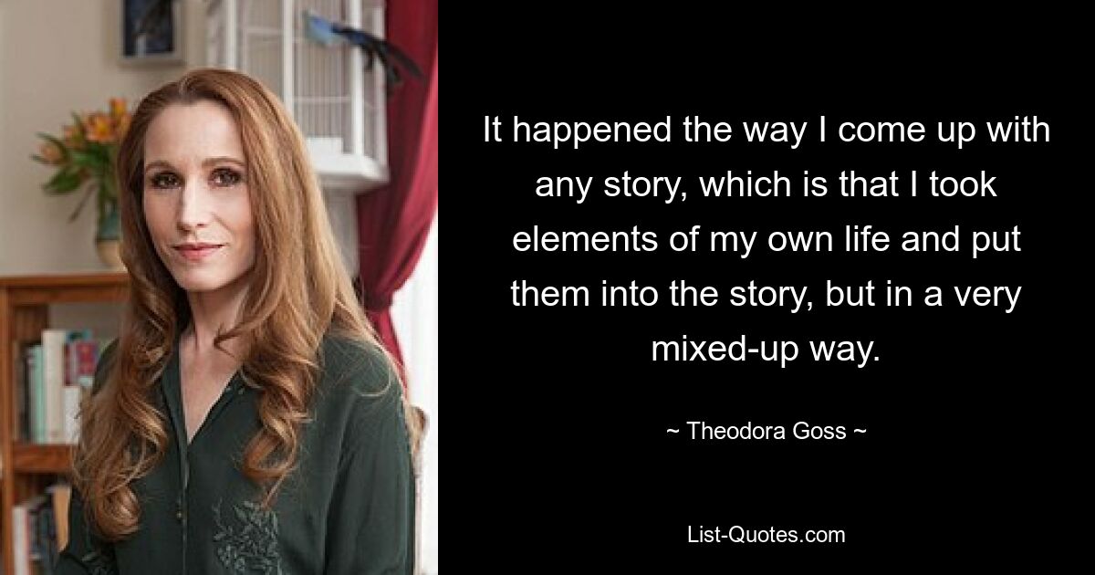 It happened the way I come up with any story, which is that I took elements of my own life and put them into the story, but in a very mixed-up way. — © Theodora Goss