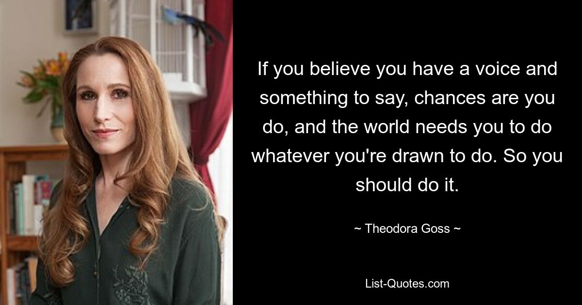 If you believe you have a voice and something to say, chances are you do, and the world needs you to do whatever you're drawn to do. So you should do it. — © Theodora Goss