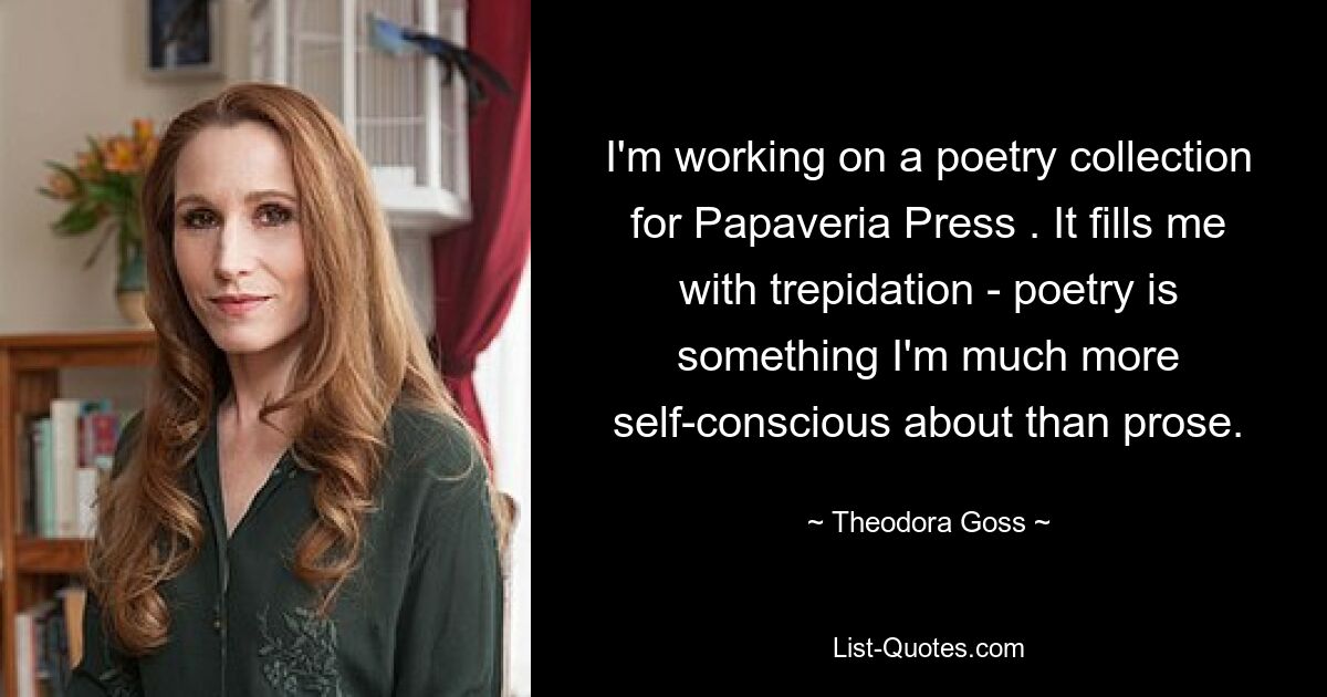 I'm working on a poetry collection for Papaveria Press . It fills me with trepidation - poetry is something I'm much more self-conscious about than prose. — © Theodora Goss