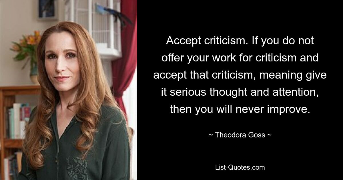 Accept criticism. If you do not offer your work for criticism and accept that criticism, meaning give it serious thought and attention, then you will never improve. — © Theodora Goss