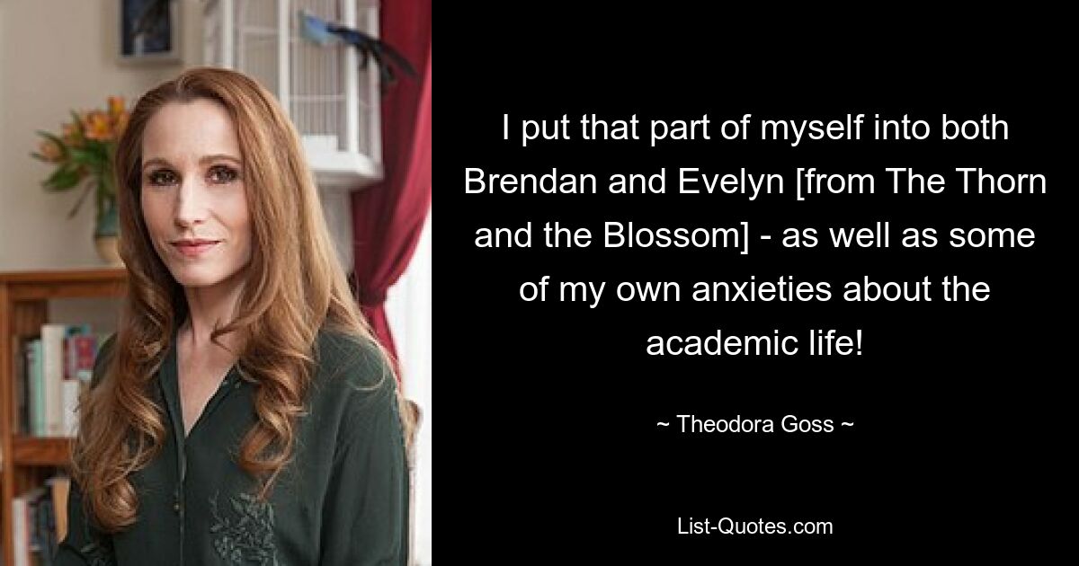 I put that part of myself into both Brendan and Evelyn [from The Thorn and the Blossom] - as well as some of my own anxieties about the academic life! — © Theodora Goss