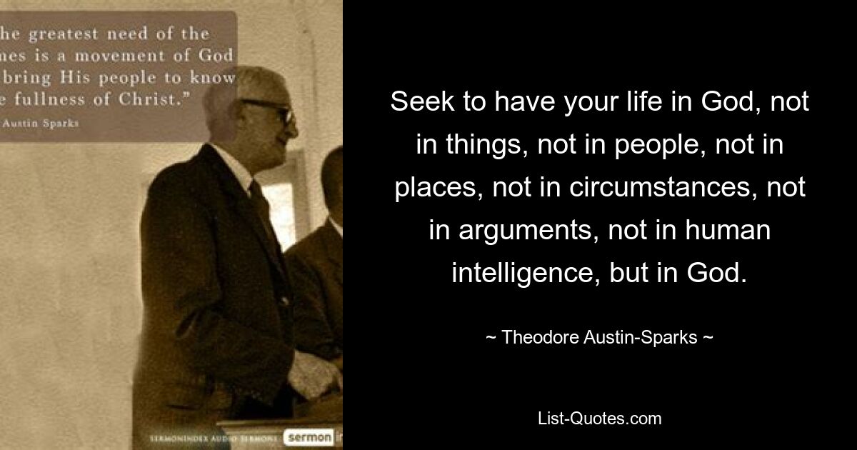 Seek to have your life in God, not in things, not in people, not in places, not in circumstances, not in arguments, not in human intelligence, but in God. — © Theodore Austin-Sparks