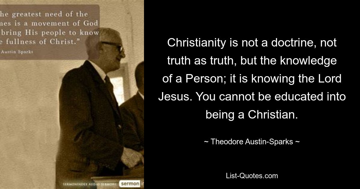 Christianity is not a doctrine, not truth as truth, but the knowledge of a Person; it is knowing the Lord Jesus. You cannot be educated into being a Christian. — © Theodore Austin-Sparks