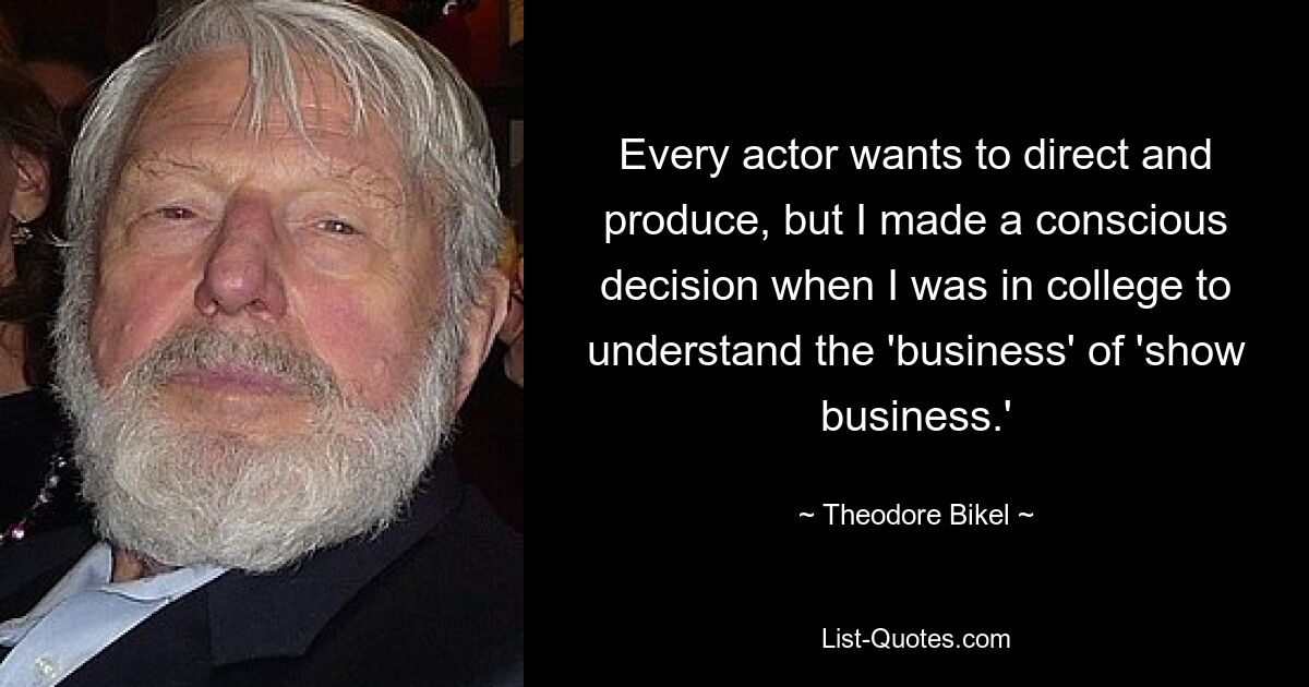 Every actor wants to direct and produce, but I made a conscious decision when I was in college to understand the 'business' of 'show business.' — © Theodore Bikel