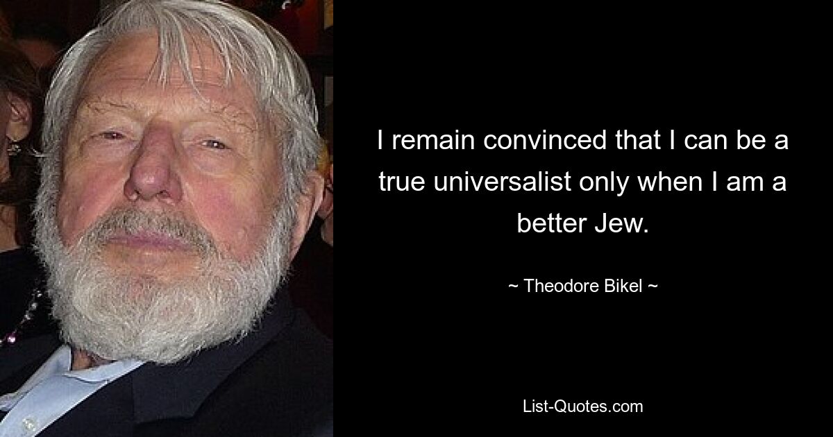 I remain convinced that I can be a true universalist only when I am a better Jew. — © Theodore Bikel