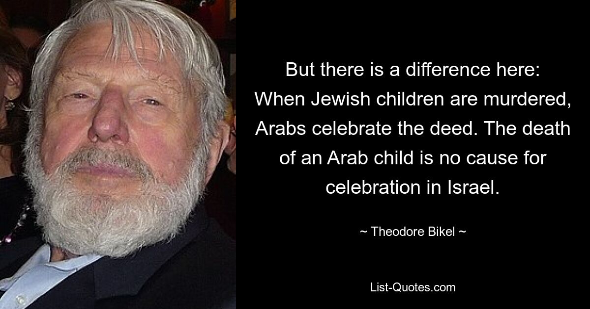 But there is a difference here: When Jewish children are murdered, Arabs celebrate the deed. The death of an Arab child is no cause for celebration in Israel. — © Theodore Bikel