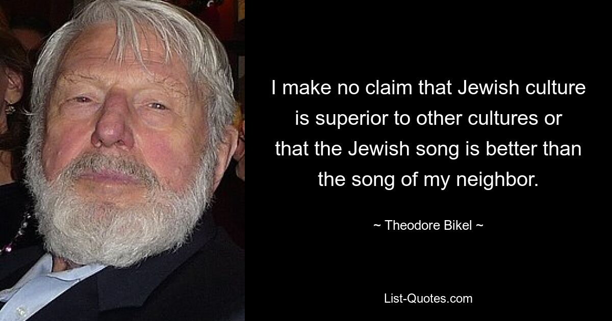 I make no claim that Jewish culture is superior to other cultures or that the Jewish song is better than the song of my neighbor. — © Theodore Bikel