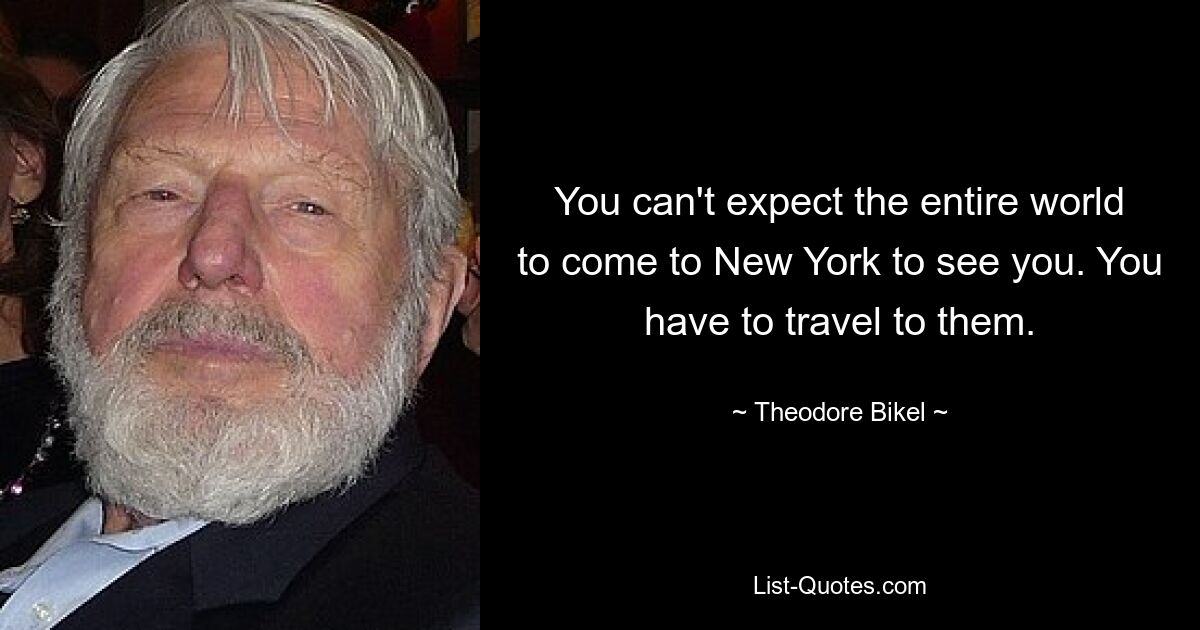 You can't expect the entire world to come to New York to see you. You have to travel to them. — © Theodore Bikel