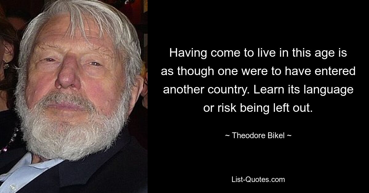 Having come to live in this age is as though one were to have entered another country. Learn its language or risk being left out. — © Theodore Bikel