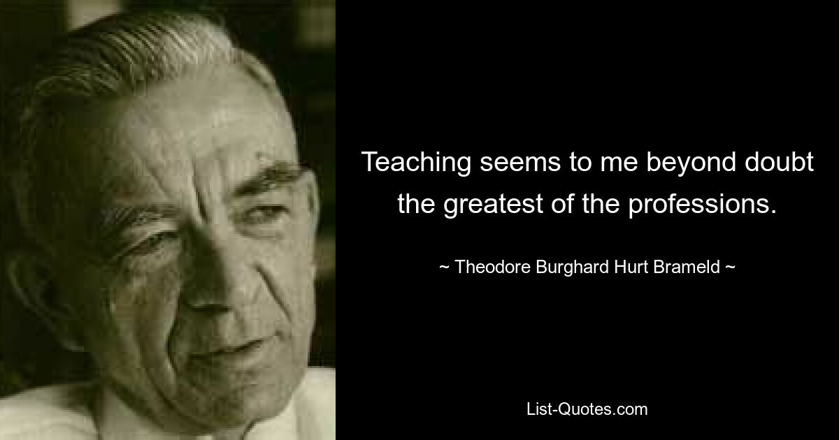 Teaching seems to me beyond doubt the greatest of the professions. — © Theodore Burghard Hurt Brameld