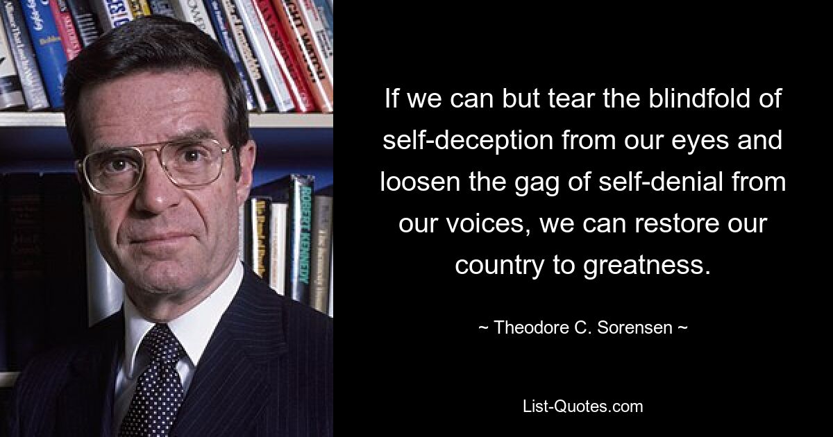 If we can but tear the blindfold of self-deception from our eyes and loosen the gag of self-denial from our voices, we can restore our country to greatness. — © Theodore C. Sorensen