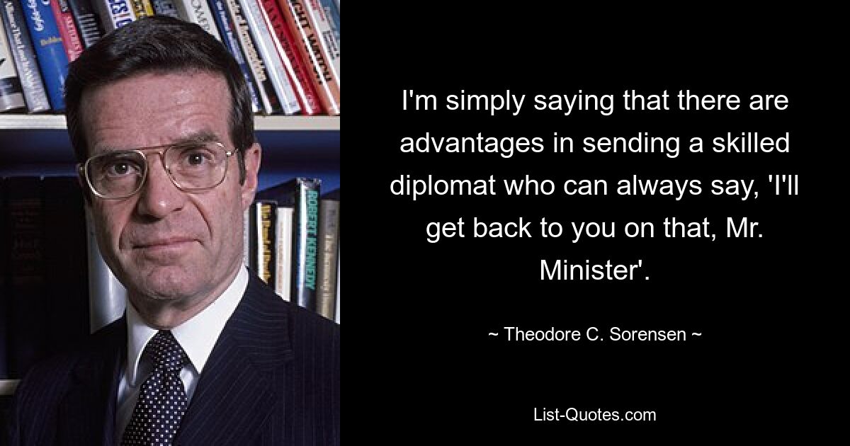 I'm simply saying that there are advantages in sending a skilled diplomat who can always say, 'I'll get back to you on that, Mr. Minister'. — © Theodore C. Sorensen