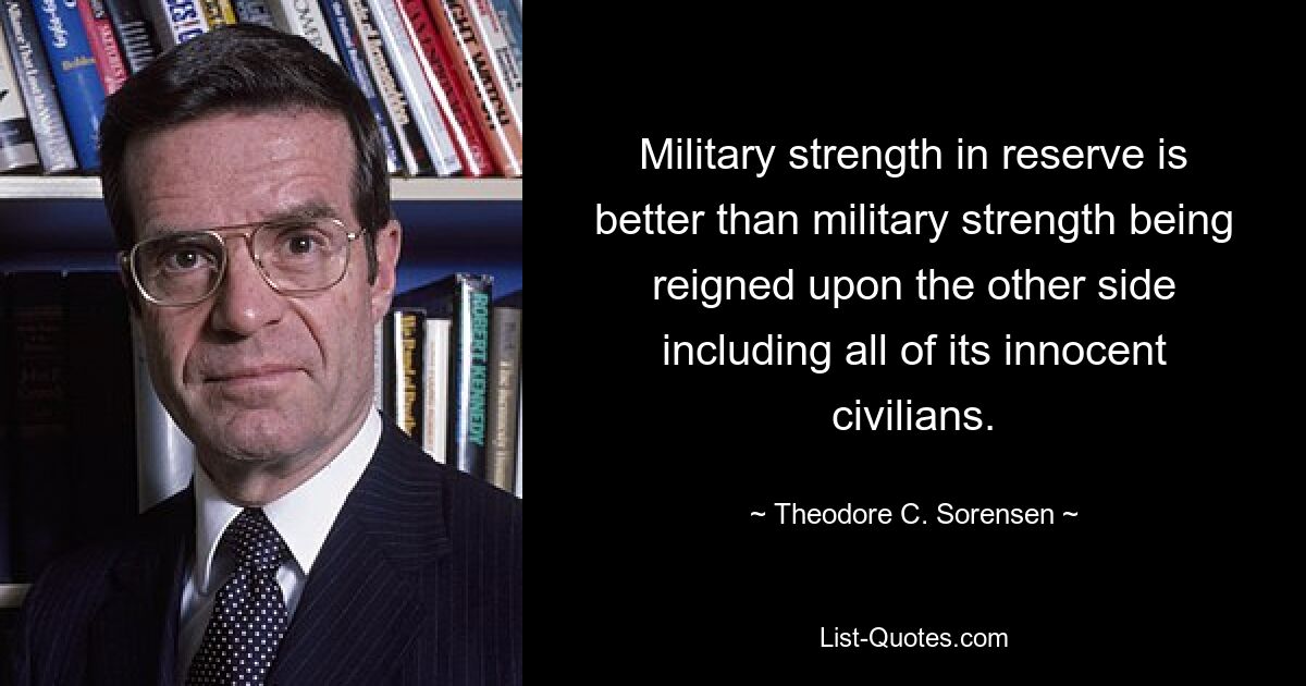 Military strength in reserve is better than military strength being reigned upon the other side including all of its innocent civilians. — © Theodore C. Sorensen