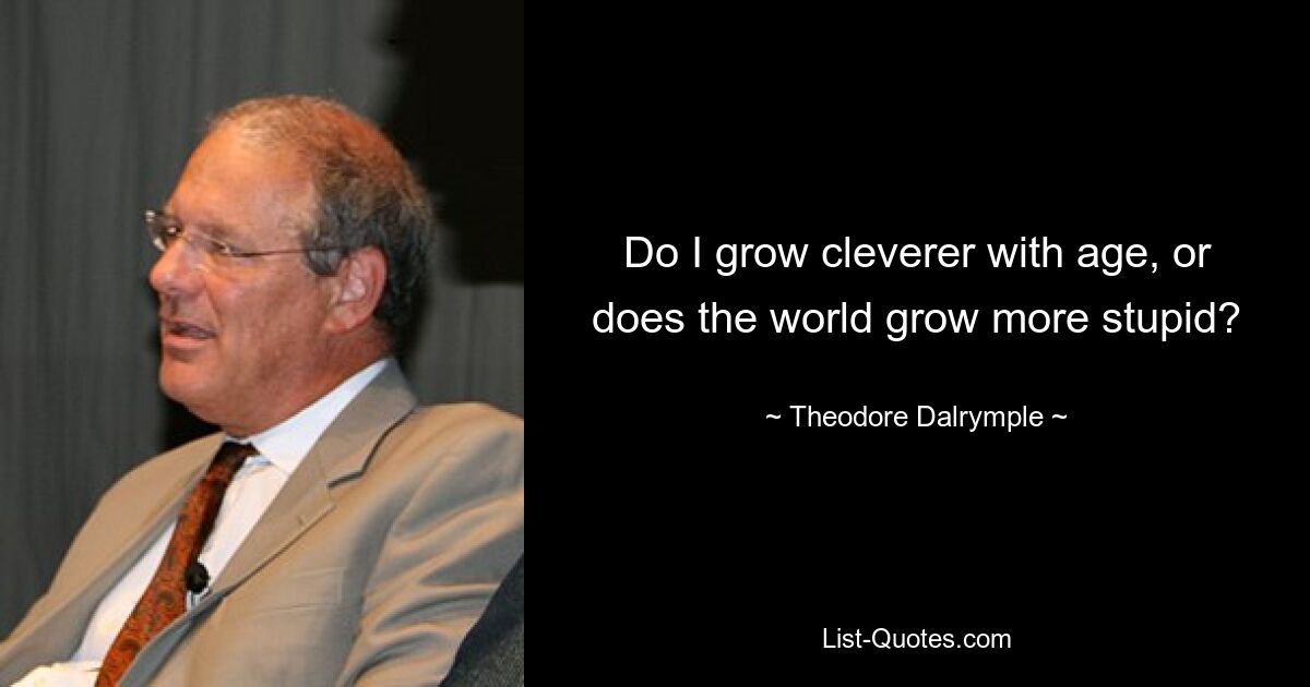 Do I grow cleverer with age, or does the world grow more stupid? — © Theodore Dalrymple