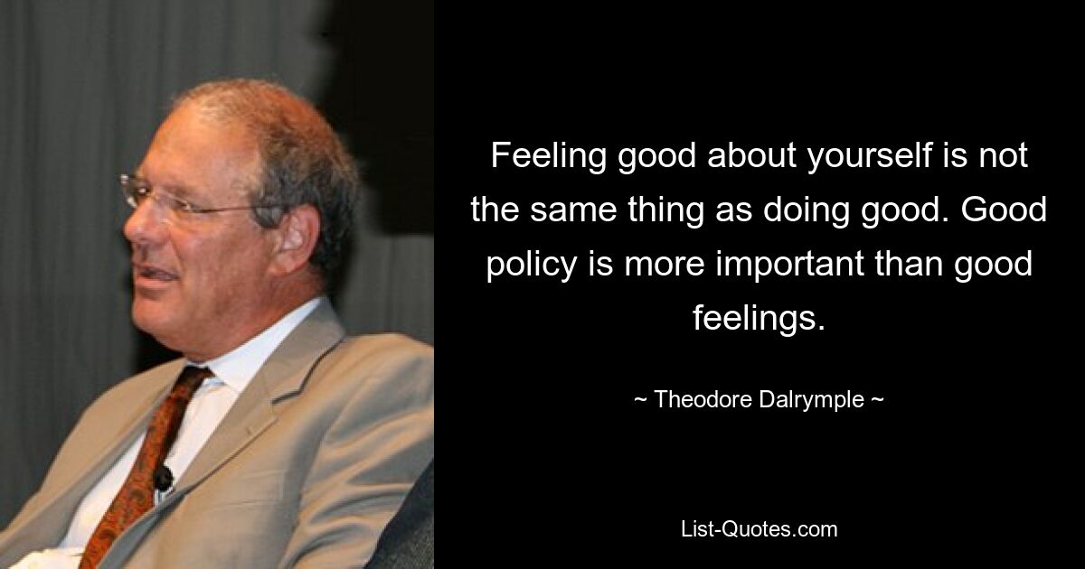 Feeling good about yourself is not the same thing as doing good. Good policy is more important than good feelings. — © Theodore Dalrymple