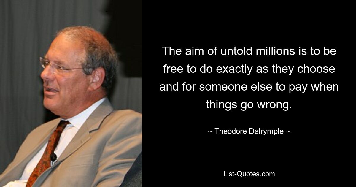 The aim of untold millions is to be free to do exactly as they choose and for someone else to pay when things go wrong. — © Theodore Dalrymple