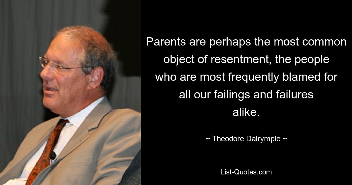 Parents are perhaps the most common object of resentment, the people who are most frequently blamed for all our failings and failures alike. — © Theodore Dalrymple