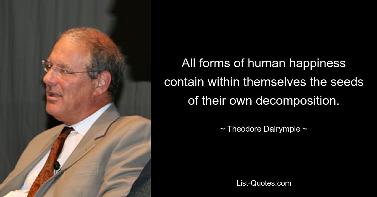 All forms of human happiness contain within themselves the seeds of their own decomposition. — © Theodore Dalrymple