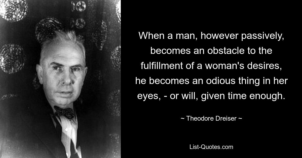 When a man, however passively, becomes an obstacle to the fulfillment of a woman's desires, he becomes an odious thing in her eyes, - or will, given time enough. — © Theodore Dreiser