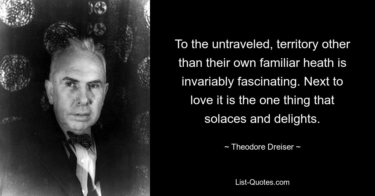 To the untraveled, territory other than their own familiar heath is invariably fascinating. Next to love it is the one thing that solaces and delights. — © Theodore Dreiser