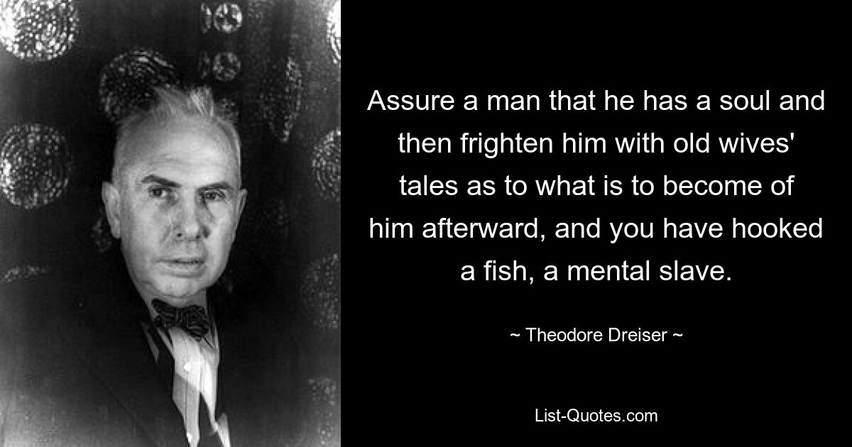 Assure a man that he has a soul and then frighten him with old wives' tales as to what is to become of him afterward, and you have hooked a fish, a mental slave. — © Theodore Dreiser