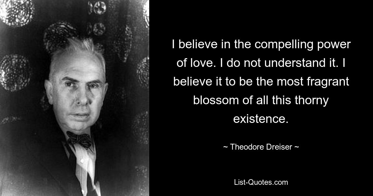 I believe in the compelling power of love. I do not understand it. I believe it to be the most fragrant blossom of all this thorny existence. — © Theodore Dreiser