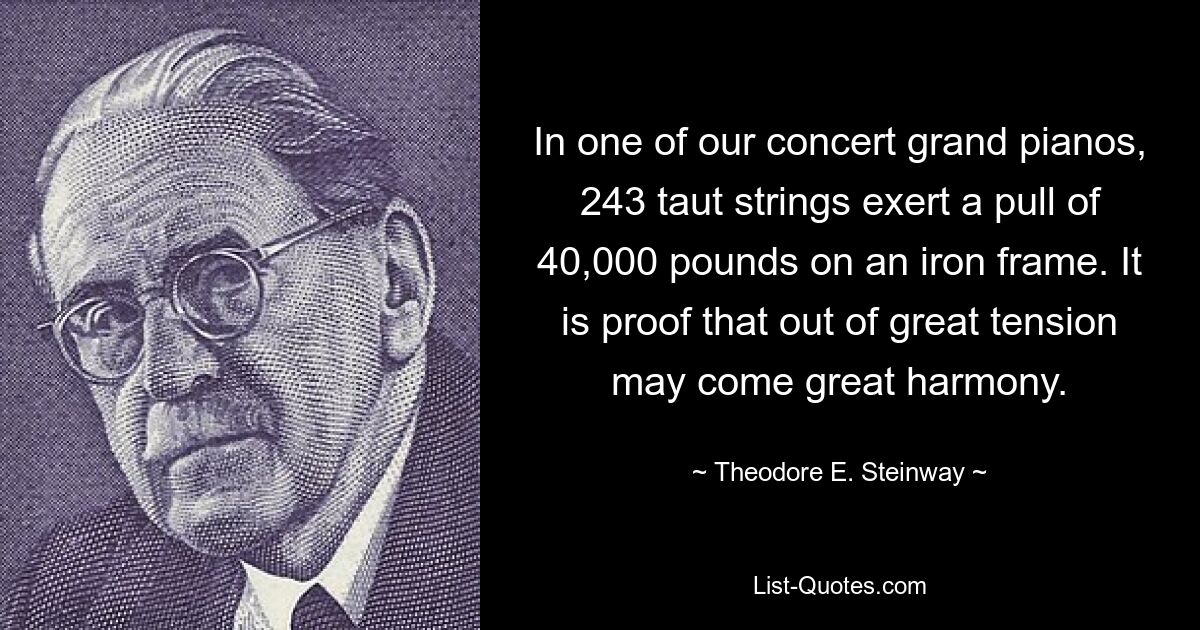 In one of our concert grand pianos, 243 taut strings exert a pull of 40,000 pounds on an iron frame. It is proof that out of great tension may come great harmony. — © Theodore E. Steinway